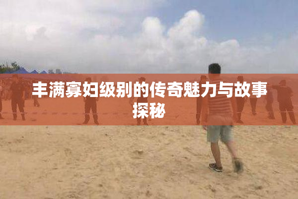 丰满寡妇级别的传奇魅力与故事探秘