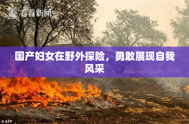 国产妇女在野外探险，勇敢展现自我风采