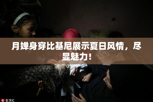 月婵身穿比基尼展示夏日风情，尽显魅力！