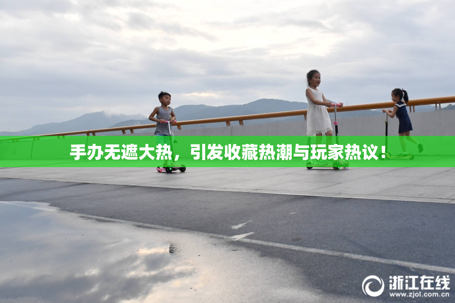 手办无遮大热，引发收藏热潮与玩家热议！