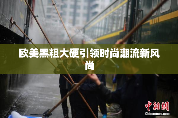 欧美黑粗大硬引领时尚潮流新风尚