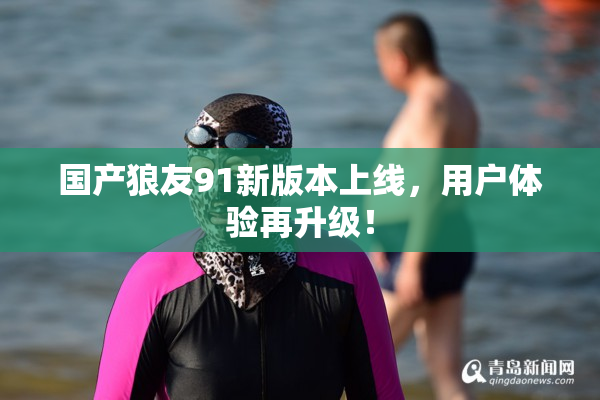 国产狼友91新版本上线，用户体验再升级！