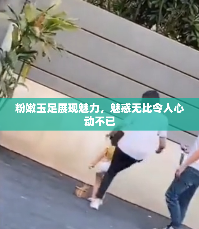 粉嫩玉足展现魅力，魅惑无比令人心动不已