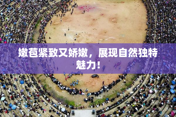 嫩苞紧致又娇嫩，展现自然独特魅力！