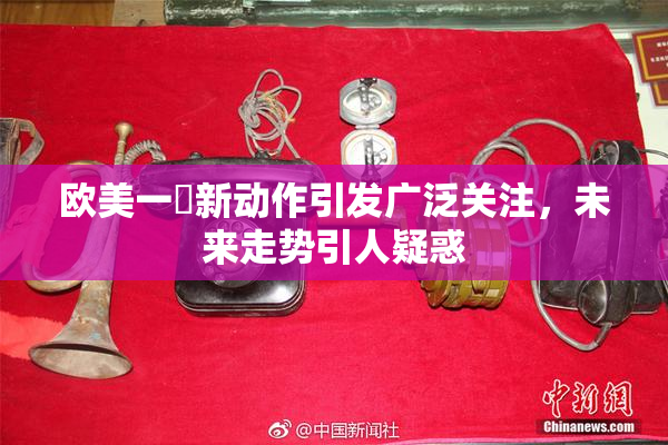 欧美一級新动作引发广泛关注，未来走势引人疑惑