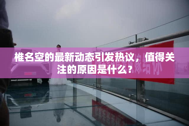 椎名空的最新动态引发热议，值得关注的原因是什么？