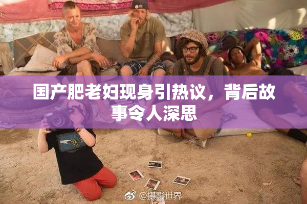 国产肥老妇现身引热议，背后故事令人深思