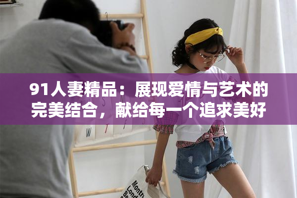 91人妻精品：展现爱情与艺术的完美结合，献给每一个追求美好的灵魂