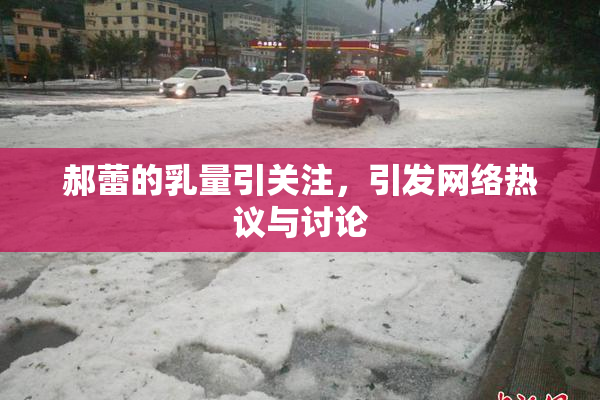 郝蕾的乳量引关注，引发网络热议与讨论
