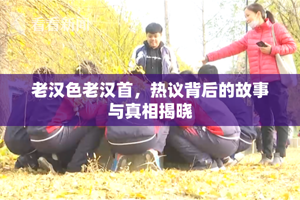 老汉色老汉首，热议背后的故事与真相揭晓
