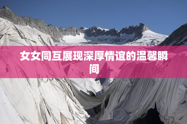 女女同互展现深厚情谊的温馨瞬间