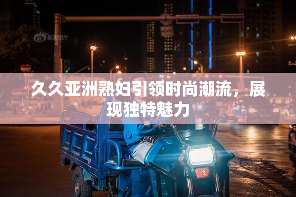 久久亚洲熟妇引领时尚潮流，展现独特魅力