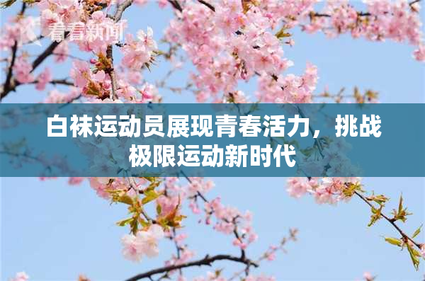 白袜运动员展现青春活力，挑战极限运动新时代