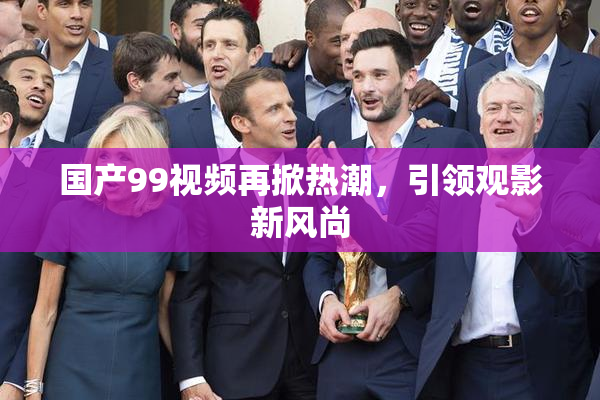 国产99视频再掀热潮，引领观影新风尚