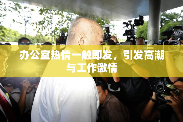 办公室热情一触即发，引发高潮与工作激情