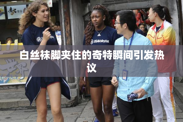 白丝袜脚夹住的奇特瞬间引发热议