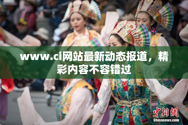 www.ci网站最新动态报道，精彩内容不容错过