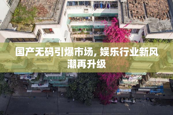 国产无码引爆市场, 娱乐行业新风潮再升级