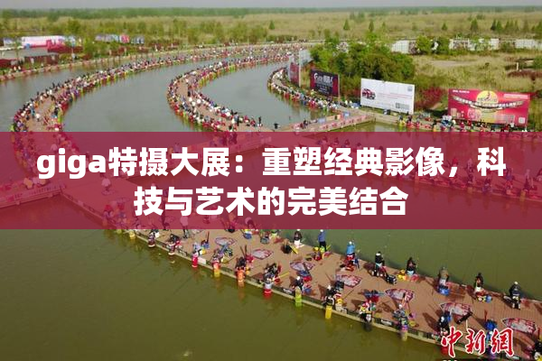 giga特摄大展：重塑经典影像，科技与艺术的完美结合