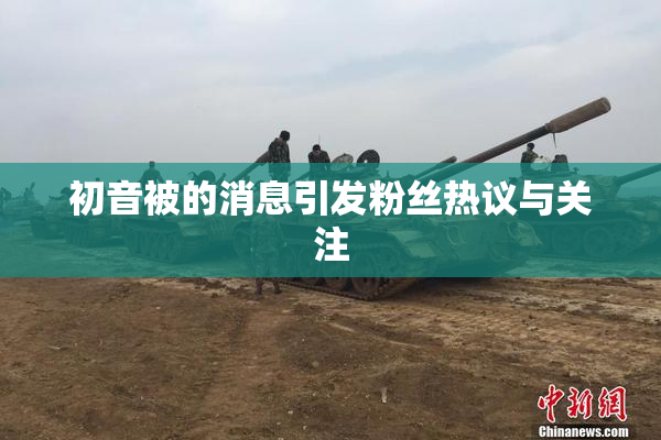 初音被的消息引发粉丝热议与关注