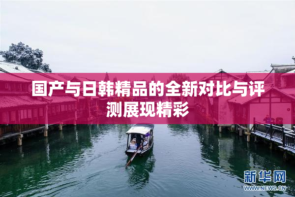 国产与日韩精品的全新对比与评测展现精彩