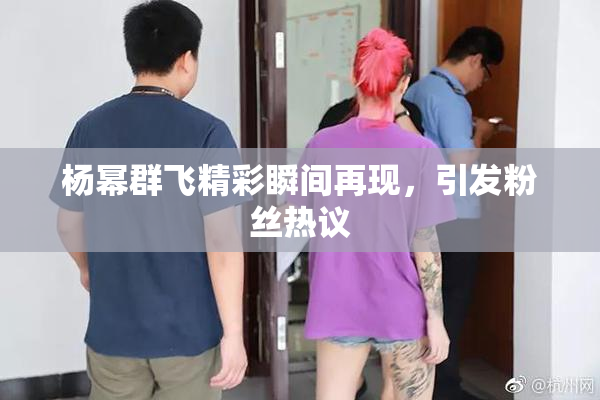 杨幂群飞精彩瞬间再现，引发粉丝热议