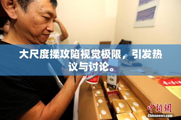 大尺度揉攻陷视觉极限，引发热议与讨论。