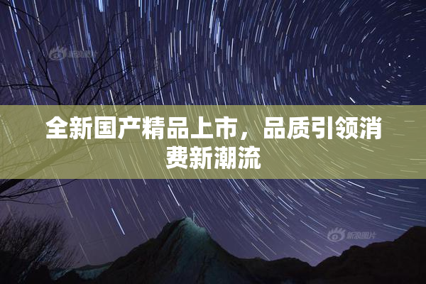 全新国产精品上市，品质引领消费新潮流
