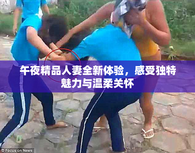 午夜精品人妻全新体验，感受独特魅力与温柔关怀