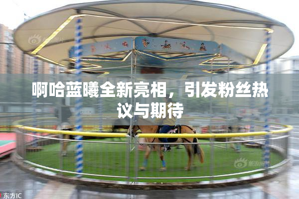 啊哈蓝曦全新亮相，引发粉丝热议与期待