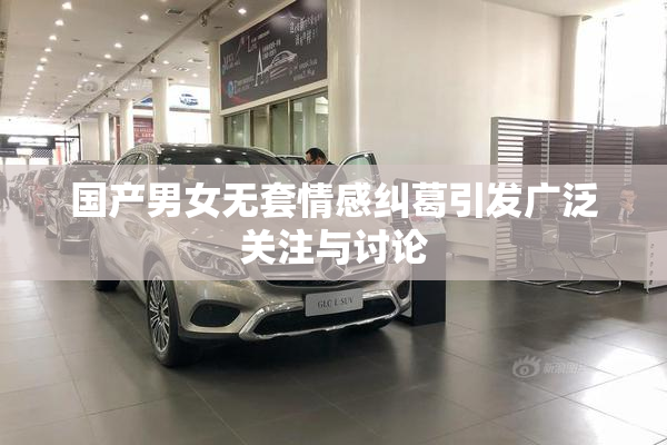国产男女无套情感纠葛引发广泛关注与讨论