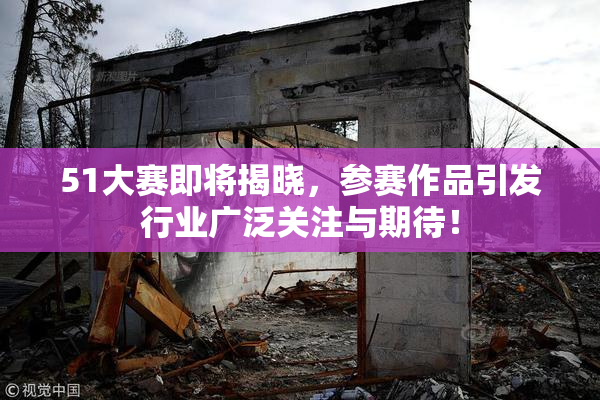 51大赛即将揭晓，参赛作品引发行业广泛关注与期待！