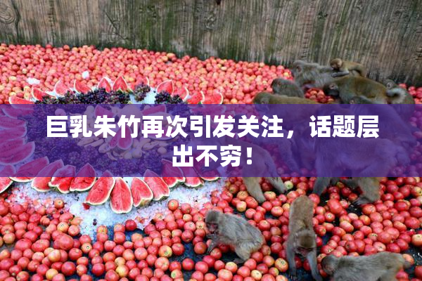 巨乳朱竹再次引发关注，话题层出不穷！