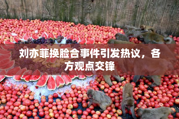刘亦菲换脸合事件引发热议，各方观点交锋