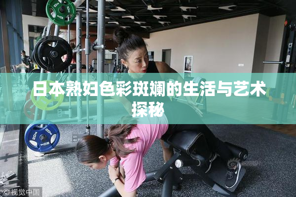 日本熟妇色彩斑斓的生活与艺术探秘