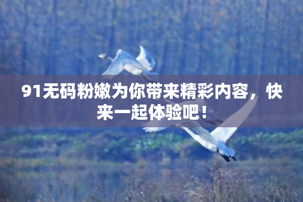 91无码粉嫩为你带来精彩内容，快来一起体验吧！