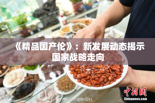 《精品国产伦》：新发展动态揭示国家战略走向