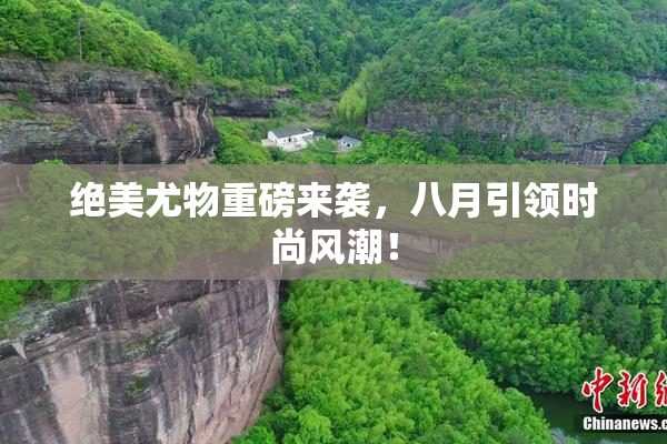 绝美尤物重磅来袭，八月引领时尚风潮！