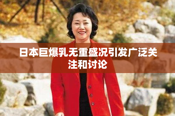 日本巨爆乳无重盛况引发广泛关注和讨论