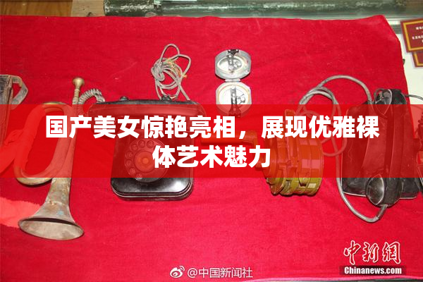 国产美女惊艳亮相，展现优雅裸体艺术魅力