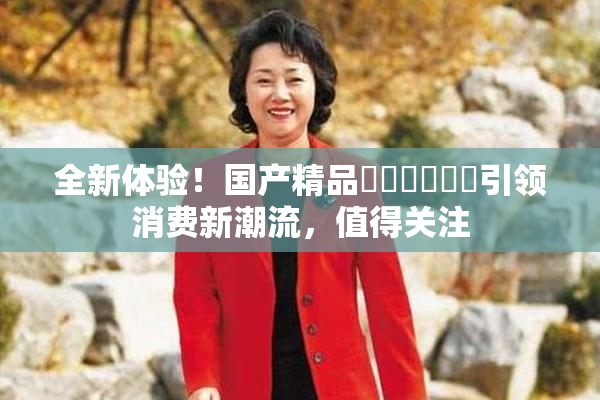 全新体验！国产精品❌‌❌‌❌‌引领消费新潮流，值得关注