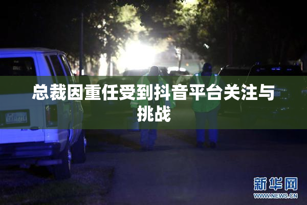 总裁因重任受到抖音平台关注与挑战
