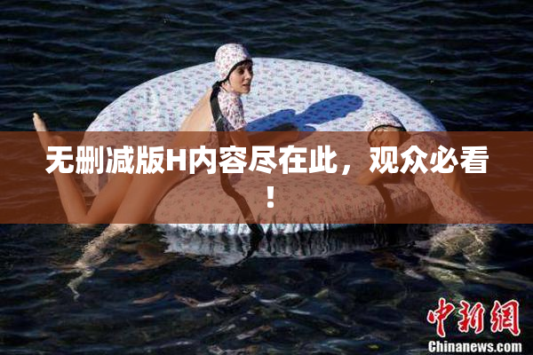 无删减版H内容尽在此，观众必看！
