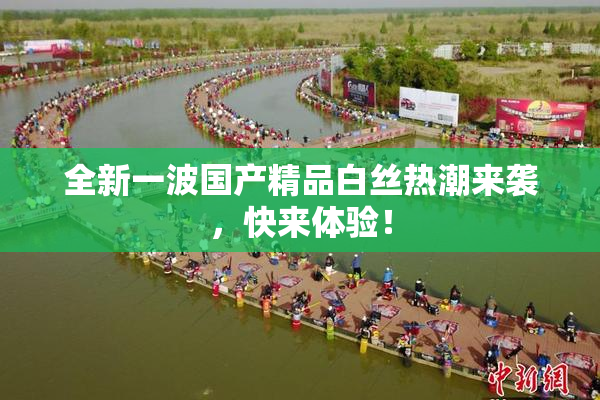 全新一波国产精品白丝热潮来袭，快来体验！