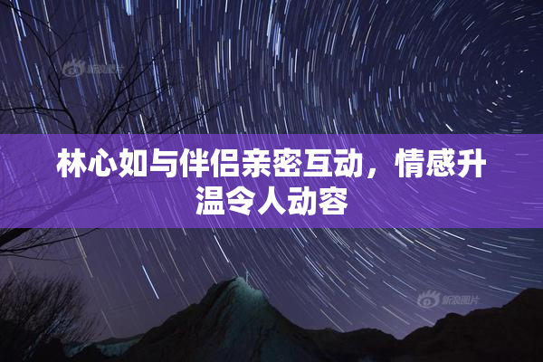林心如与伴侣亲密互动，情感升温令人动容