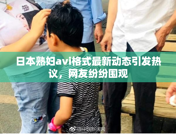 日本熟妇avi格式最新动态引发热议，网友纷纷围观