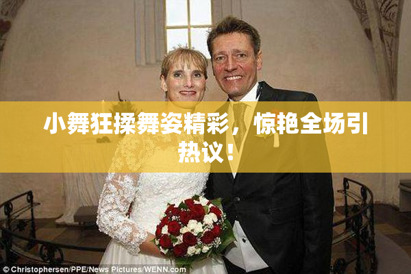 小舞狂揉舞姿精彩，惊艳全场引热议！