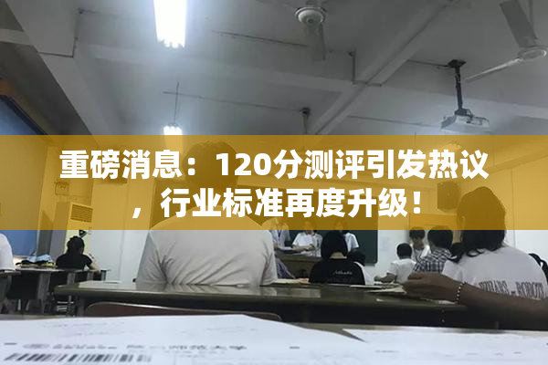 重磅消息：120分测评引发热议，行业标准再度升级！