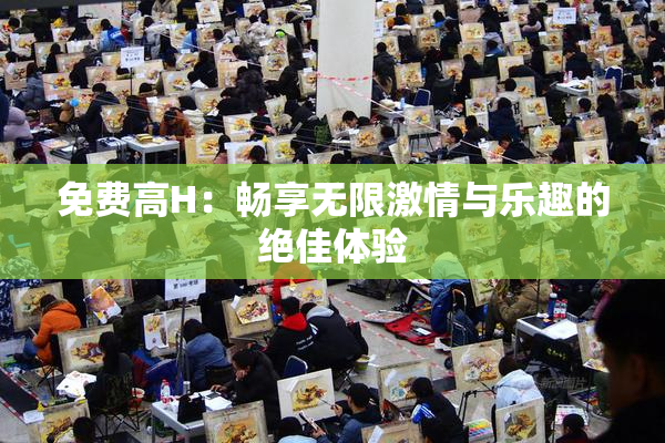 免费高H：畅享无限激情与乐趣的绝佳体验