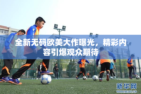 全新无码欧美大作曝光，精彩内容引爆观众期待